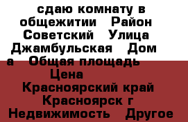 сдаю комнату в общежитии › Район ­ Советский › Улица ­ Джамбульская › Дом ­ 4а › Общая площадь ­ 12 › Цена ­ 5 000 - Красноярский край, Красноярск г. Недвижимость » Другое   